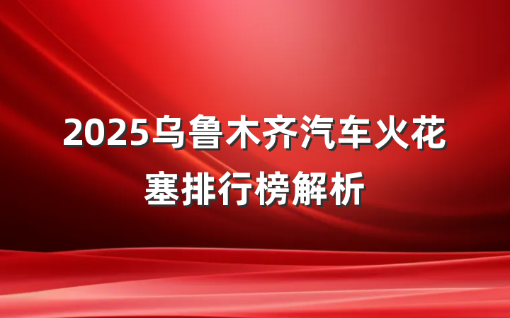 2025乌鲁木齐汽车火花塞排行榜解析