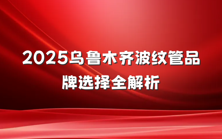 2025乌鲁木齐波纹管品牌选择全解析