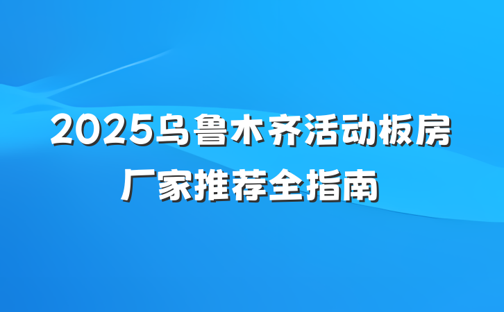 2025乌鲁木齐活动板房厂家推荐全指南