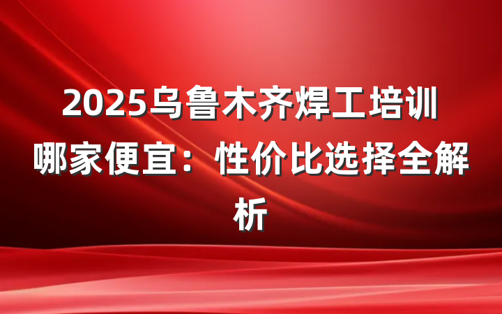 2025乌鲁木齐焊工培训哪家便宜：性价比选择全解析