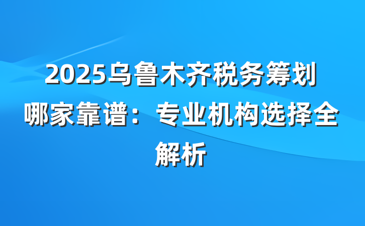 2025乌鲁木齐税务筹划哪家靠谱:专业机构选择全解析
