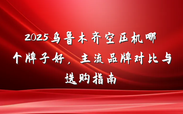 2025乌鲁木齐空压机哪个牌子好，主流品牌对比与选购指南