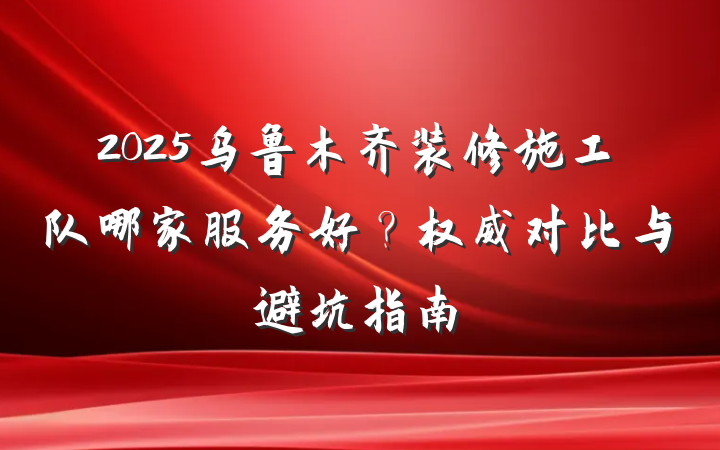 2025乌鲁木齐装修施工队哪家服务好?权威对比与避坑指南
