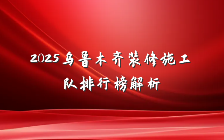 2025乌鲁木齐装修施工队排行榜解析