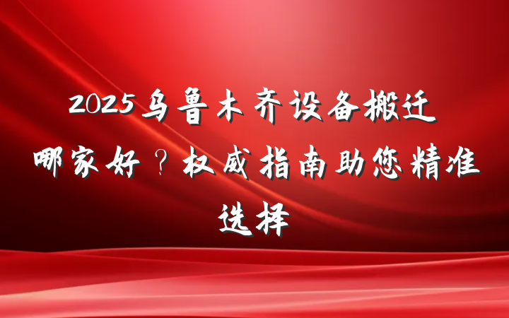 2025乌鲁木齐设备搬迁哪家好？权威指南助您精准选择