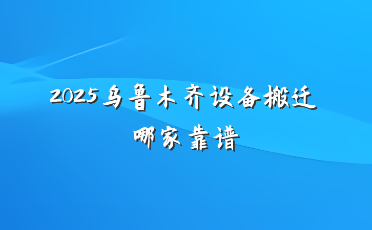 2025乌鲁木齐设备搬迁哪家靠谱
