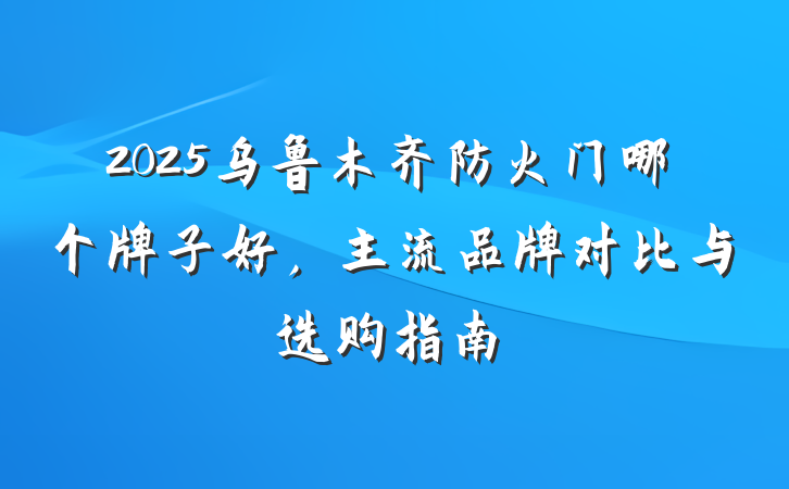 2025乌鲁木齐防火门哪个牌子好,主流品牌对比与选购指南