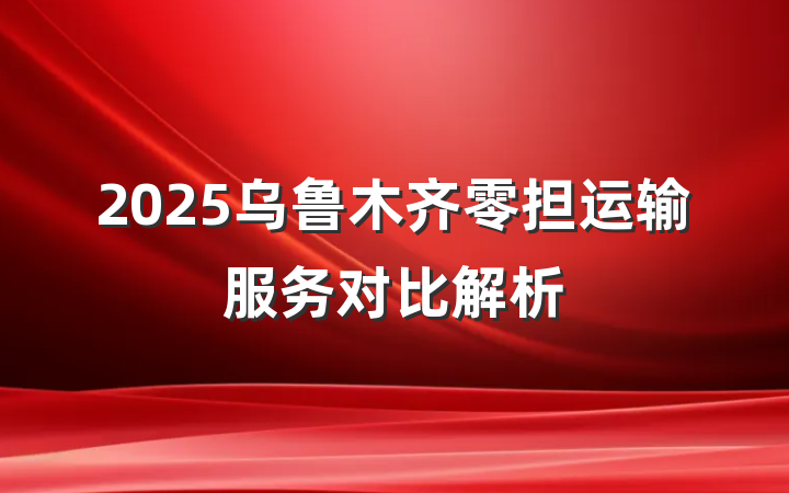 2025乌鲁木齐零担运输服务对比解析