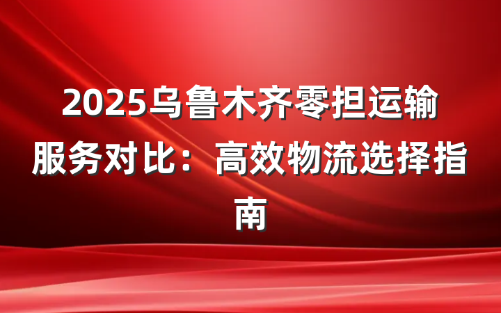 2025乌鲁木齐零担运输服务对比:高效物流选择指南