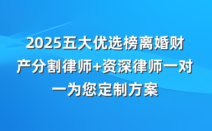 2025五大优选榜离婚财产分割律师 资深律师一对一为您定制方案