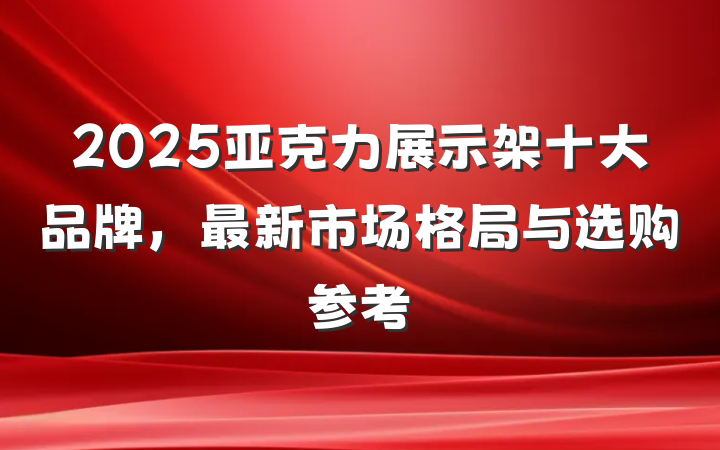 2025亚克力展示架十大品牌，最新市场格局与选购参考