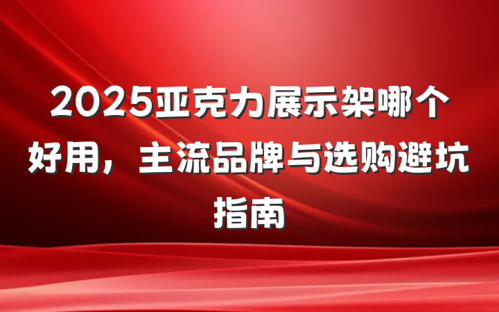 2025亚克力展示架哪个好用,主流品牌与选购避坑指南