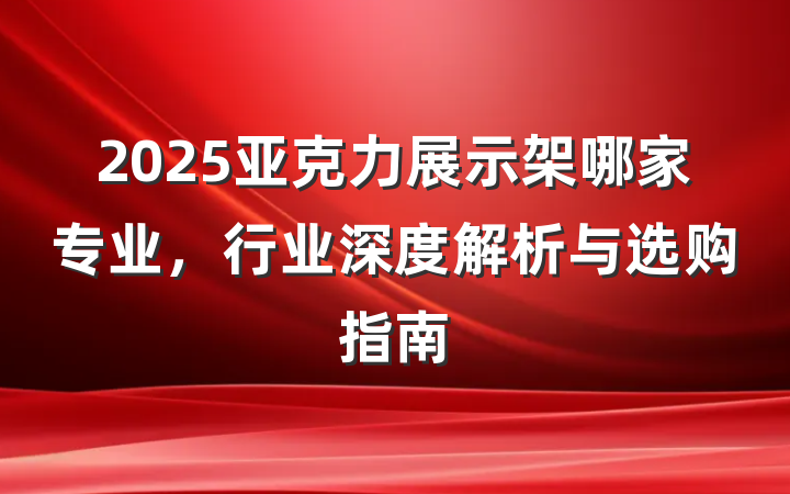 2025亚克力展示架哪家专业，行业深度解析与选购指南