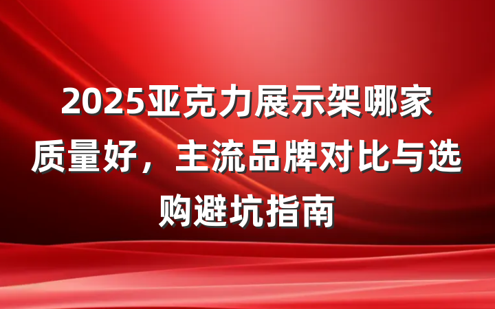 2025亚克力展示架哪家质量好,主流品牌对比与选购避坑指南