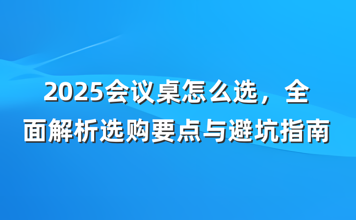 2025会议桌怎么选,全面解析选购要点与避坑指南