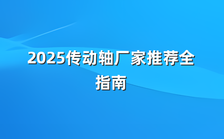 2025传动轴厂家推荐全指南