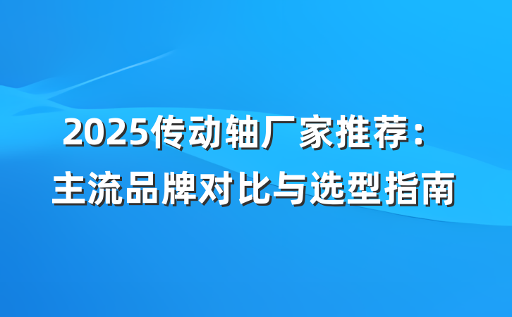 2025传动轴厂家推荐：主流品牌对比与选型指南
