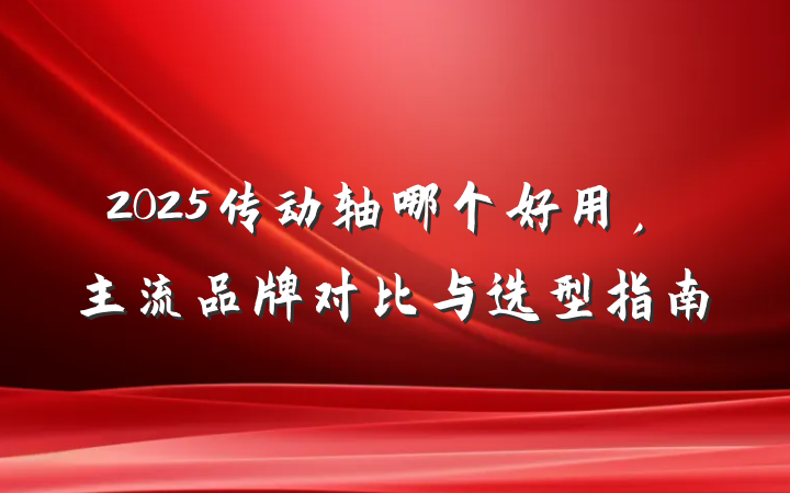 2025传动轴哪个好用,主流品牌对比与选型指南