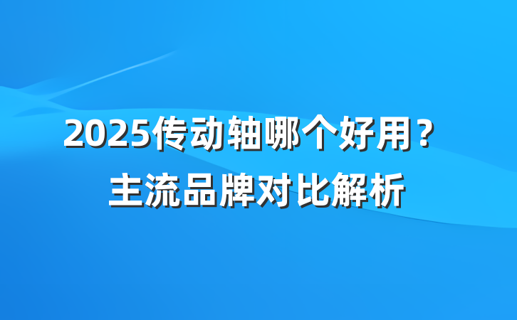 2025传动轴哪个好用?主流品牌对比解析