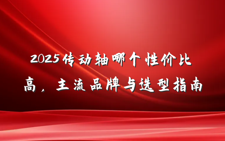 2025传动轴哪个性价比高,主流品牌与选型指南