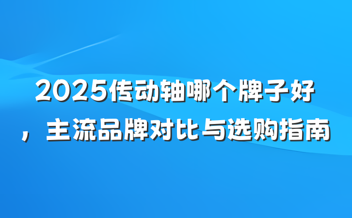 2025传动轴哪个牌子好,主流品牌对比与选购指南