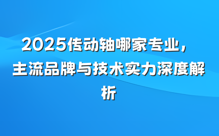 2025传动轴哪家专业，主流品牌与技术实力深度解析
