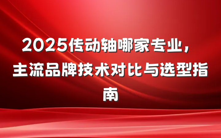 2025传动轴哪家专业,主流品牌技术对比与选型指南