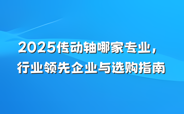 2025传动轴哪家专业，行业领先企业与选购指南