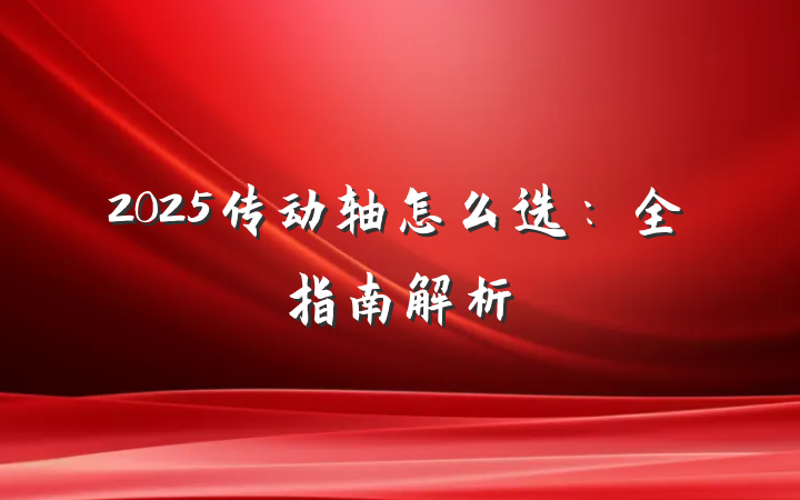 2025传动轴怎么选:全指南解析