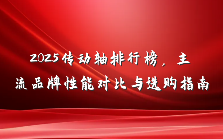2025传动轴排行榜，主流品牌性能对比与选购指南