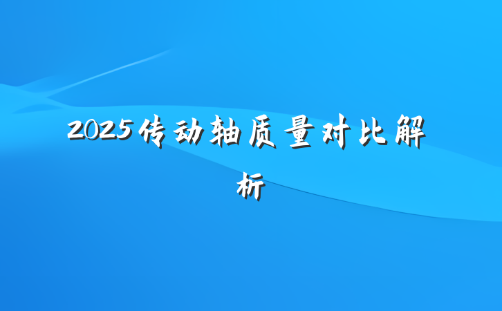 2025传动轴质量对比解析