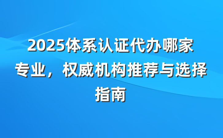 2025体系认证代办哪家专业，权威机构推荐与选择指南