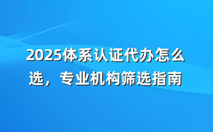 2025体系认证代办怎么选,专业机构筛选指南