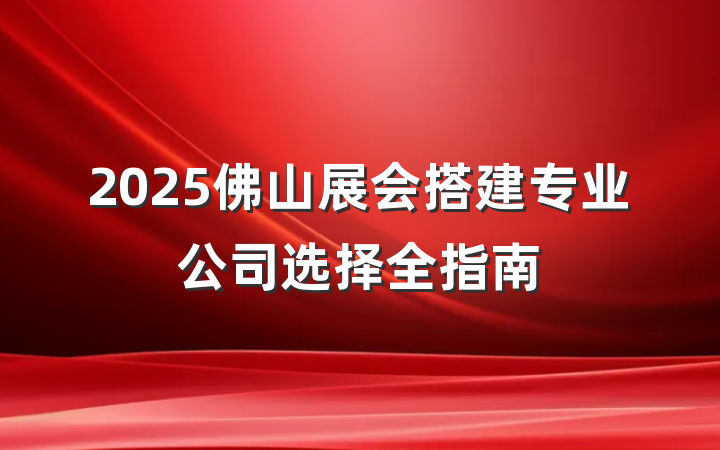 2025佛山展会搭建专业公司选择全指南