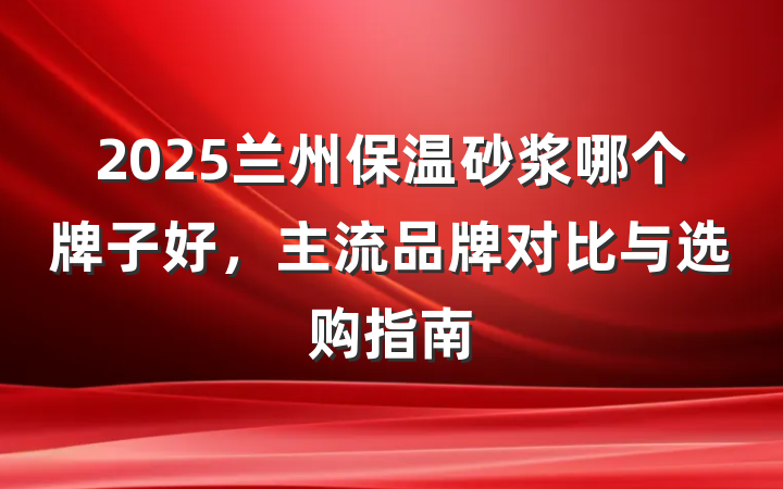 2025兰州保温砂浆哪个牌子好，主流品牌对比与选购指南