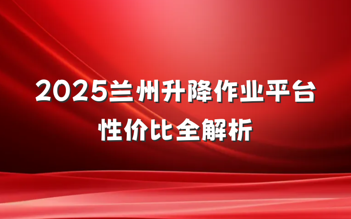 2025兰州升降作业平台性价比全解析