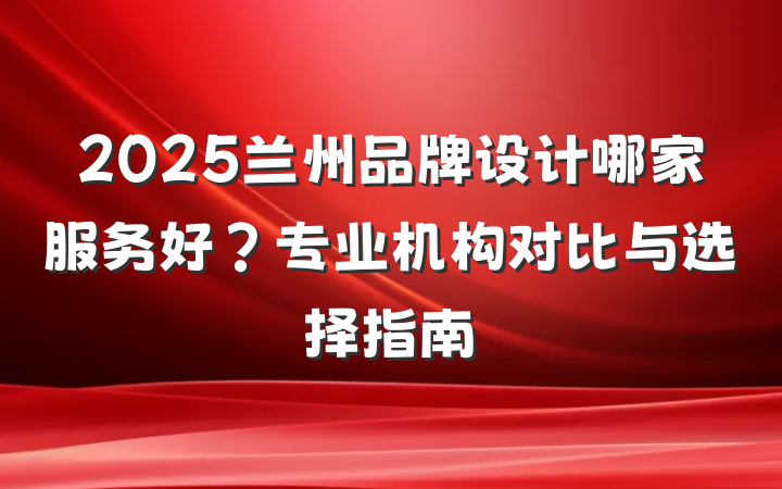 2025兰州品牌设计哪家服务好？专业机构对比与选择指南