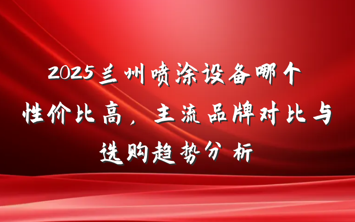 2025兰州喷涂设备哪个性价比高,主流品牌对比与选购趋势分析