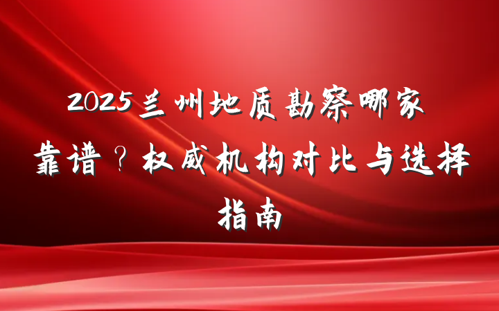 2025兰州地质勘察哪家靠谱?权威机构对比与选择指南