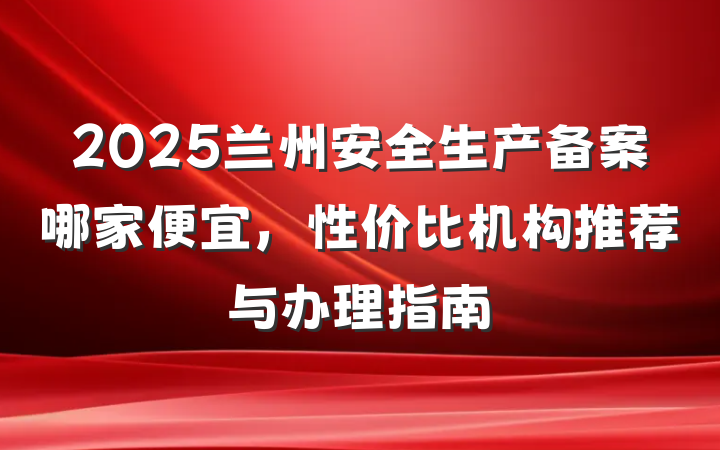 2025兰州安全生产备案哪家便宜，性价比机构推荐与办理指南