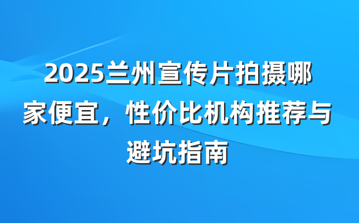 2025兰州宣传片拍摄哪家便宜,性价比机构推荐与避坑指南
