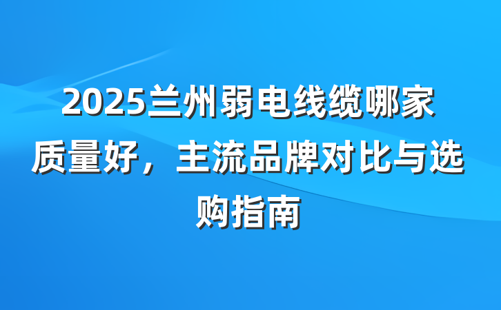 2025兰州弱电线缆哪家质量好，主流品牌对比与选购指南