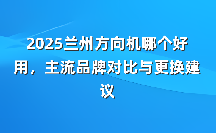 2025兰州方向机哪个好用，主流品牌对比与更换建议