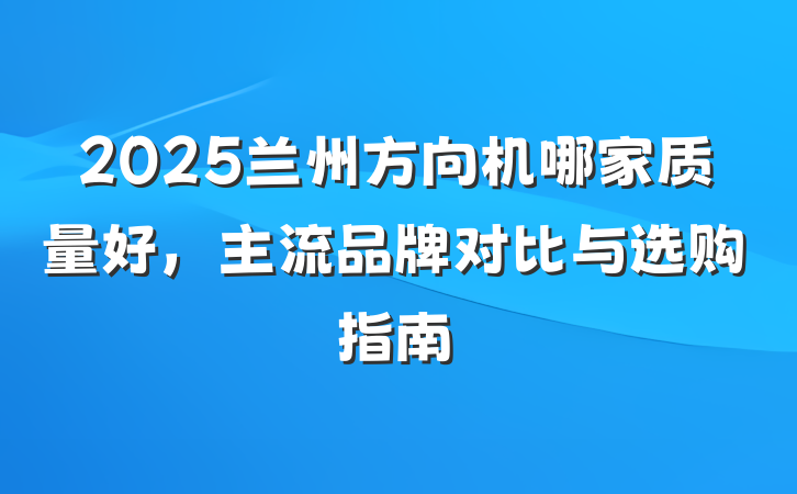 2025兰州方向机哪家质量好，主流品牌对比与选购指南