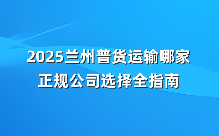 2025兰州普货运输哪家正规公司选择全指南