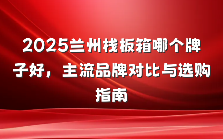 2025兰州栈板箱哪个牌子好，主流品牌对比与选购指南