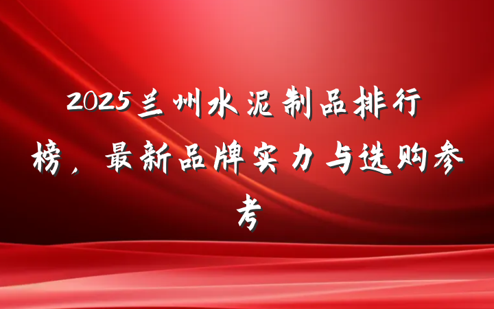 2025兰州水泥制品排行榜，最新品牌实力与选购参考