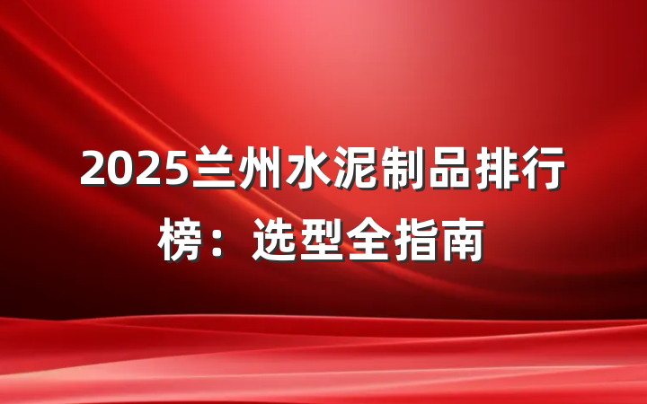2025兰州水泥制品排行榜：选型全指南