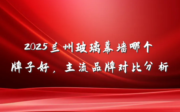 2025兰州玻璃幕墙哪个牌子好,主流品牌对比分析