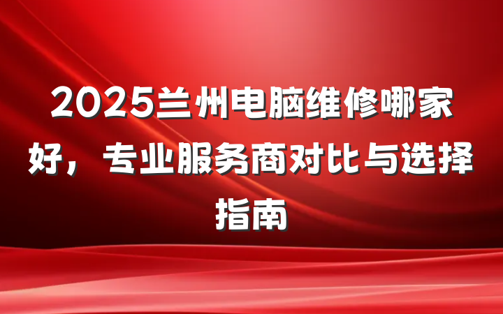 2025兰州电脑维修哪家好，专业服务商对比与选择指南